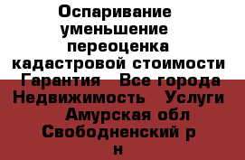 Оспаривание (уменьшение) переоценка кадастровой стоимости. Гарантия - Все города Недвижимость » Услуги   . Амурская обл.,Свободненский р-н